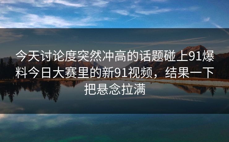 今天讨论度突然冲高的话题碰上91爆料今日大赛里的新91视频，结果一下把悬念拉满  第1张