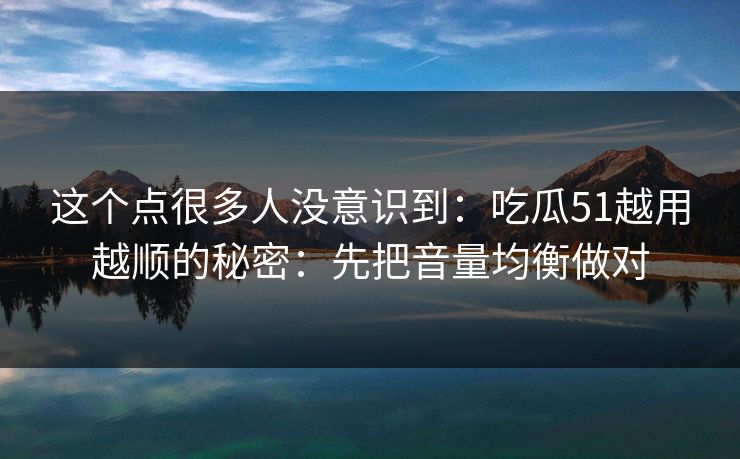 这个点很多人没意识到：吃瓜51越用越顺的秘密：先把音量均衡做对