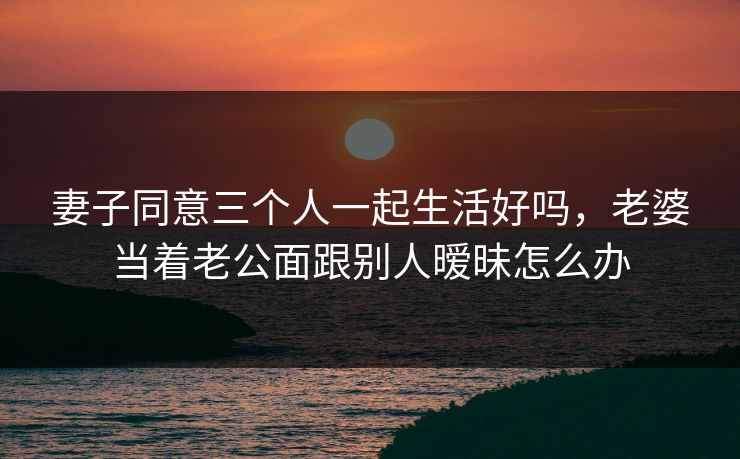 妻子同意三个人一起生活好吗,老婆当着老公面跟别人暧昧怎么办 妻子同意三个人一起生活好吗,老婆当着老公面跟别人暧昧怎么办