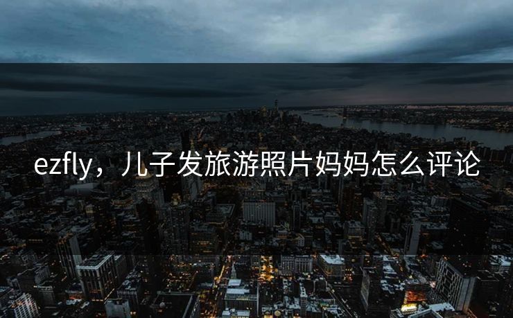 ezfly,儿子发旅游照片妈妈怎么评论 ezfly,儿子发旅游照片妈妈怎么评论