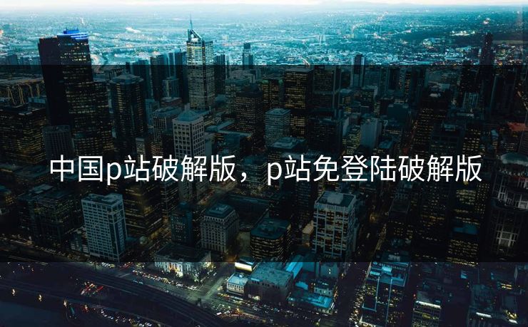 中国p站破解版，p站免登陆破解版
