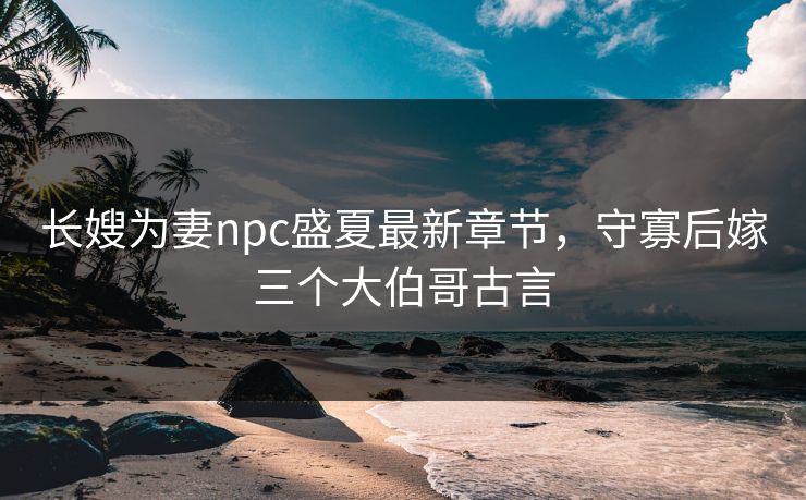 长嫂为妻npc盛夏最新章节，守寡后嫁三个大伯哥古言