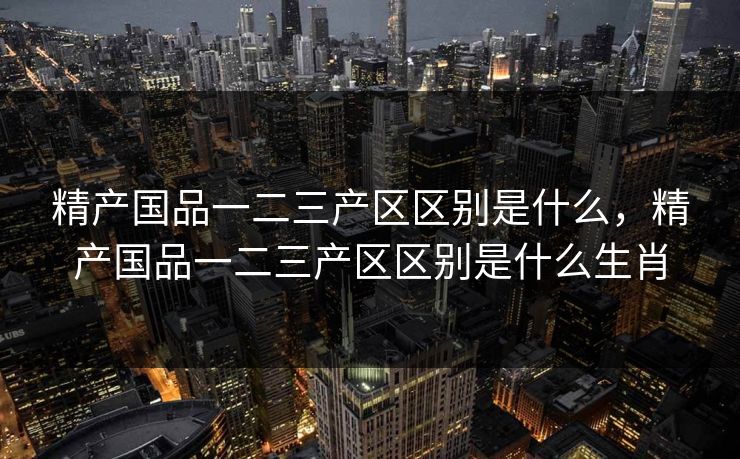 精产国品一二三产区区别是什么，精产国品一二三产区区别是什么生肖  第1张