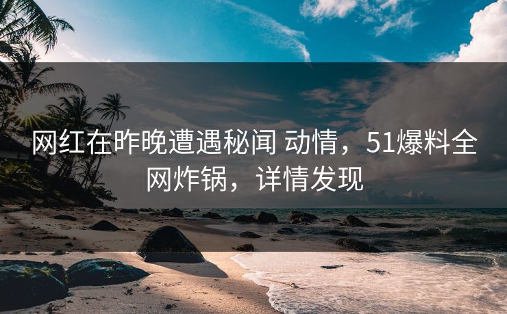 网红在昨晚遭遇秘闻 动情，51爆料全网炸锅，详情发现