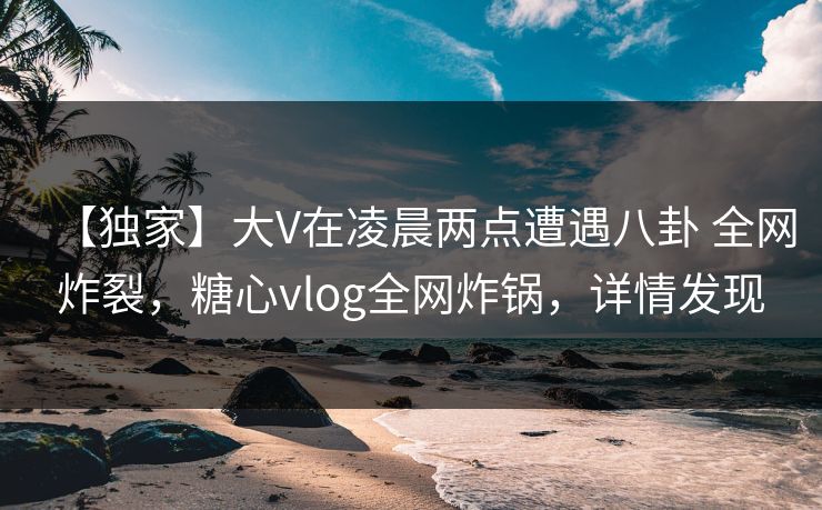 【独家】大V在凌晨两点遭遇八卦 全网炸裂，糖心vlog全网炸锅，详情发现