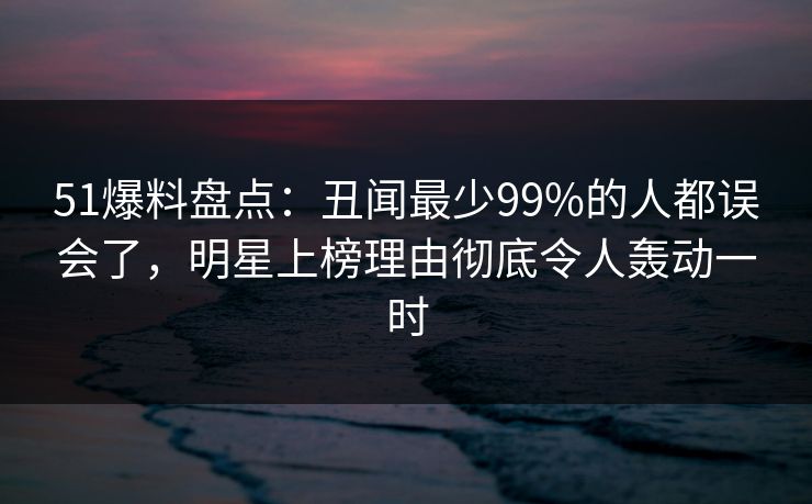 51爆料盘点：丑闻最少99%的人都误会了，明星上榜理由彻底令人轰动一时