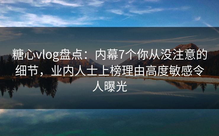糖心vlog盘点：内幕7个你从没注意的细节，业内人士上榜理由高度敏感令人曝光