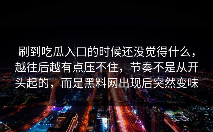 刷到吃瓜入口的时候还没觉得什么，越往后越有点压不住，节奏不是从开头起的，而是黑料网出现后突然变味