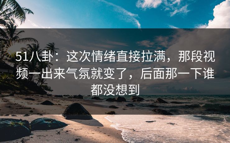 51八卦：这次情绪直接拉满，那段视频一出来气氛就变了，后面那一下谁都没想到