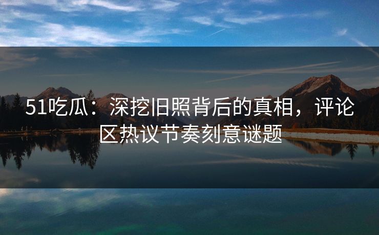 51吃瓜：深挖旧照背后的真相，评论区热议节奏刻意谜题