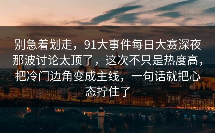 别急着划走，91大事件每日大赛深夜那波讨论太顶了，这次不只是热度高，把冷门边角变成主线，一句话就把心态拧住了