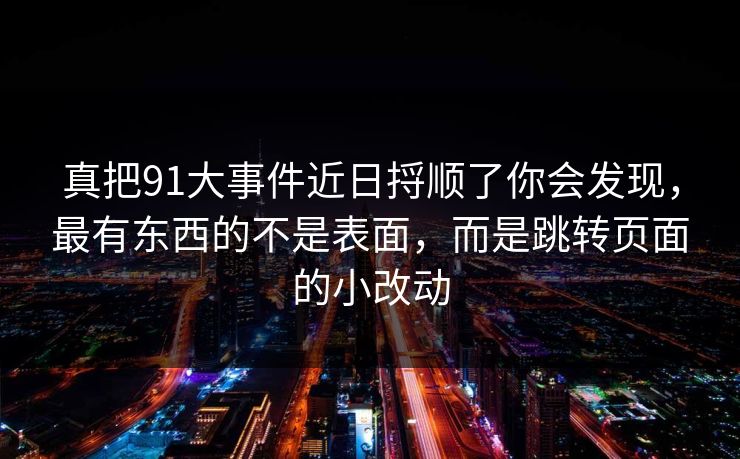 真把91大事件近日捋顺了你会发现，最有东西的不是表面，而是跳转页面的小改动