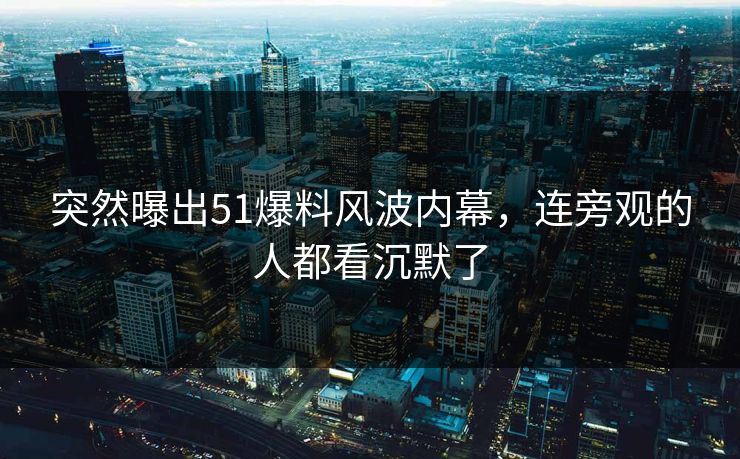 突然曝出51爆料风波内幕，连旁观的人都看沉默了