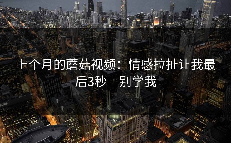 上个月的蘑菇视频：情感拉扯让我最后3秒｜别学我