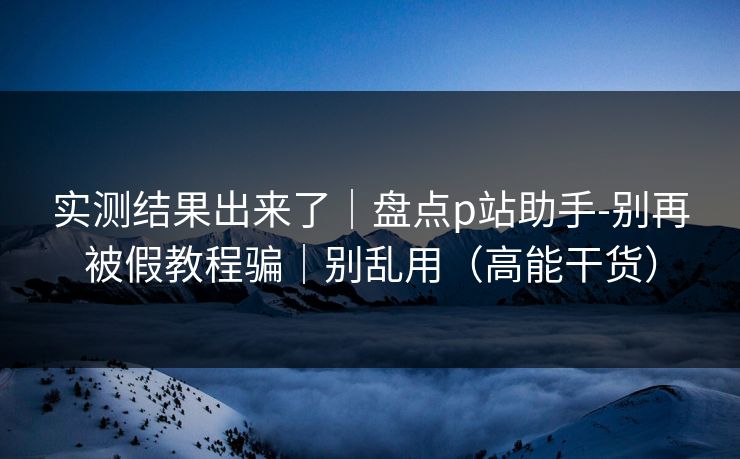 实测结果出来了｜盘点p站助手-别再被假教程骗｜别乱用（高能干货）