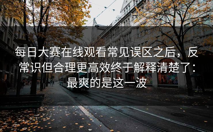 每日大赛在线观看常见误区之后，反常识但合理更高效终于解释清楚了：最爽的是这一波