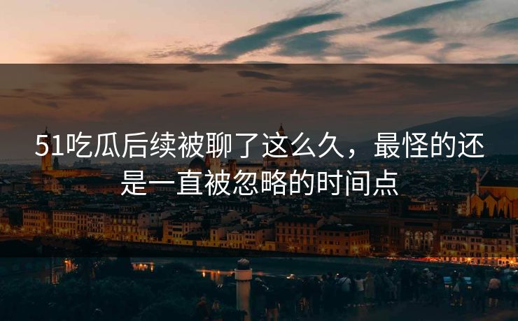 51吃瓜后续被聊了这么久，最怪的还是一直被忽略的时间点