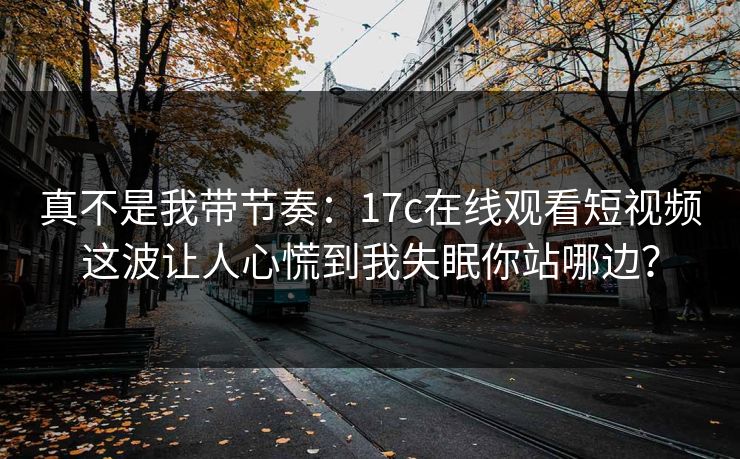 真不是我带节奏：17c在线观看短视频这波让人心慌到我失眠你站哪边？