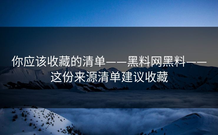 你应该收藏的清单——黑料网黑料——这份来源清单建议收藏