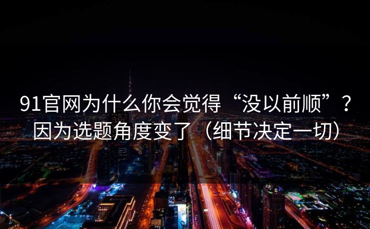 91官网为什么你会觉得“没以前顺”？因为选题角度变了（细节决定一切）