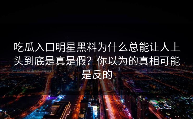 吃瓜入口明星黑料为什么总能让人上头到底是真是假？你以为的真相可能是反的