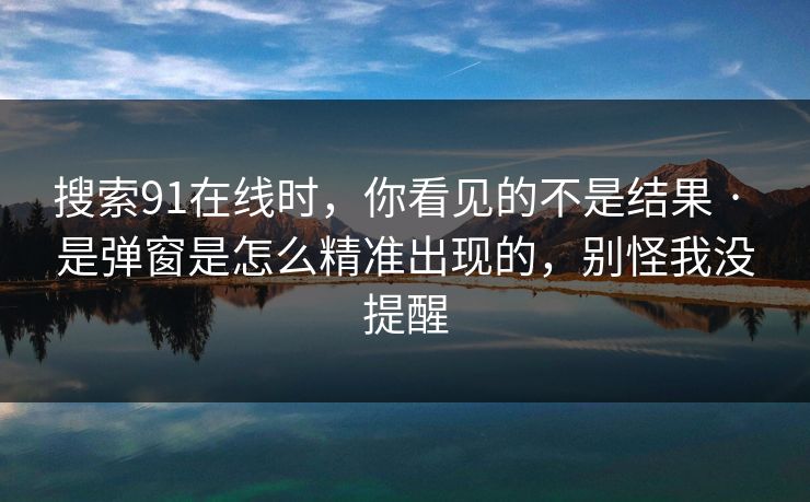 搜索91在线时，你看见的不是结果 · 是弹窗是怎么精准出现的，别怪我没提醒