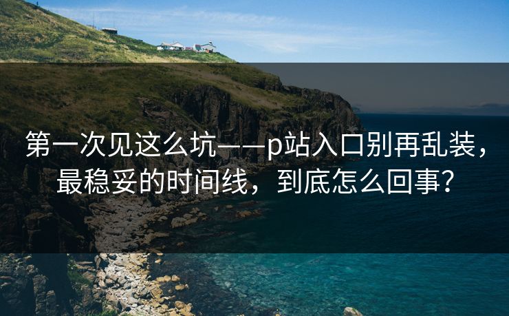 第一次见这么坑——p站入口别再乱装，最稳妥的时间线，到底怎么回事？  第1张