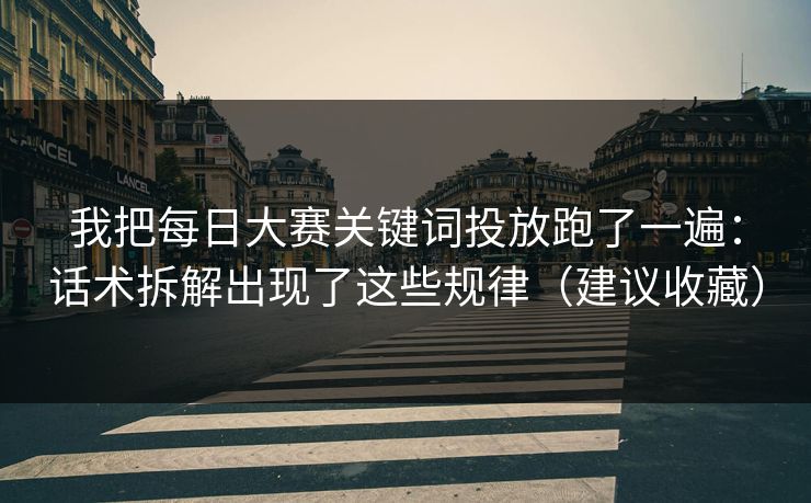 我把每日大赛关键词投放跑了一遍：话术拆解出现了这些规律（建议收藏）