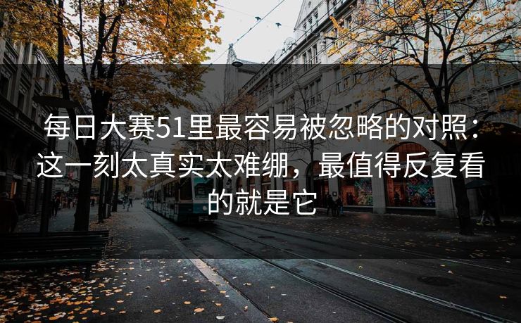 每日大赛51里最容易被忽略的对照：这一刻太真实太难绷，最值得反复看的就是它