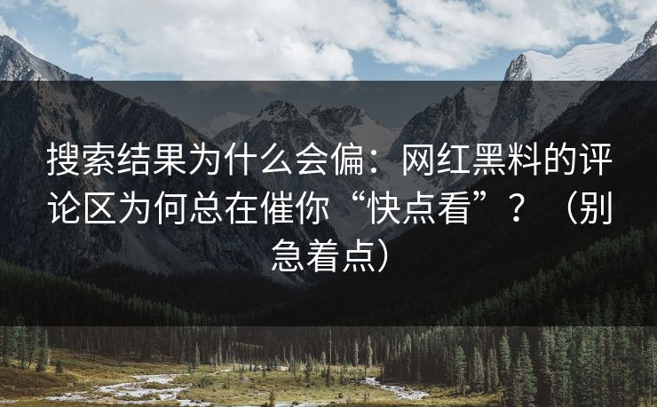 搜索结果为什么会偏：网红黑料的评论区为何总在催你“快点看”？（别急着点）