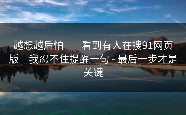 越想越后怕——看到有人在搜91网页版｜我忍不住提醒一句 - 最后一步才是关键
