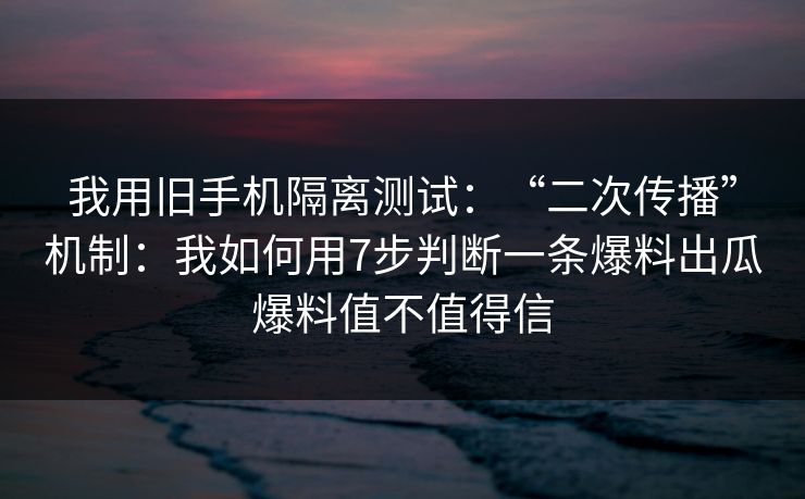 我用旧手机隔离测试：“二次传播”机制：我如何用7步判断一条爆料出瓜爆料值不值得信